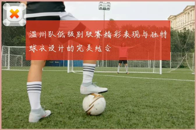 温州队低级别联赛精彩表现与独特球衣设计的完美结合