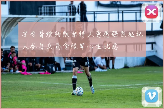 字母哥续约凯尔特人意愿强烈经纪人参与交易令绿军心生忧虑