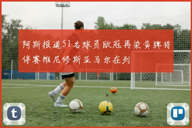 阿斯报道51名球员欧冠再染黄牌将停赛维尼修斯亚马尔在列