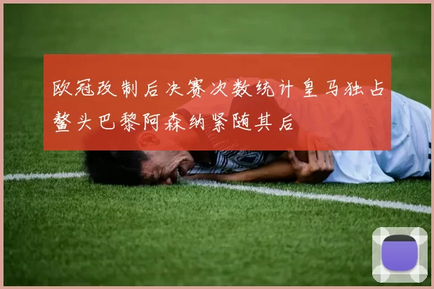 欧冠改制后决赛次数统计皇马独占鳌头巴黎阿森纳紧随其后
