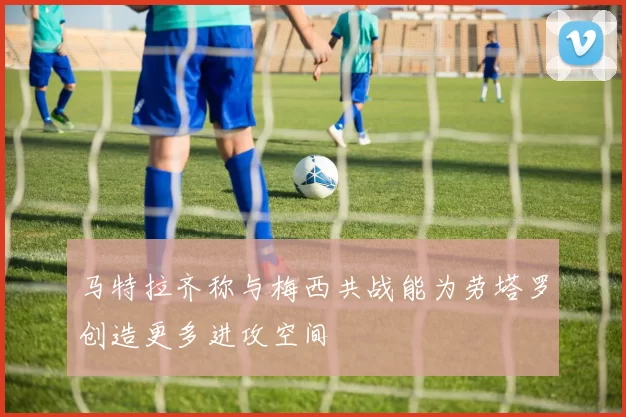 马特拉齐称与梅西共战能为劳塔罗创造更多进攻空间