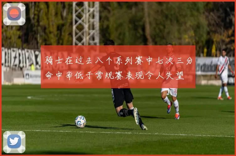 骑士在过去八个系列赛中七次三分命中率低于常规赛表现令人失望