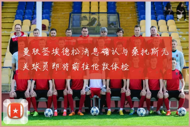 曼联签埃德松消息确认与桑托斯无关球员即将前往伦敦体检