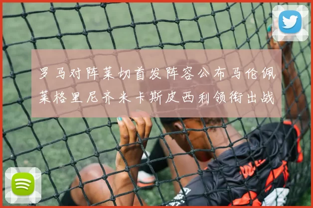 罗马对阵莱切首发阵容公布马伦佩莱格里尼齐米卡斯皮西利领衔出战