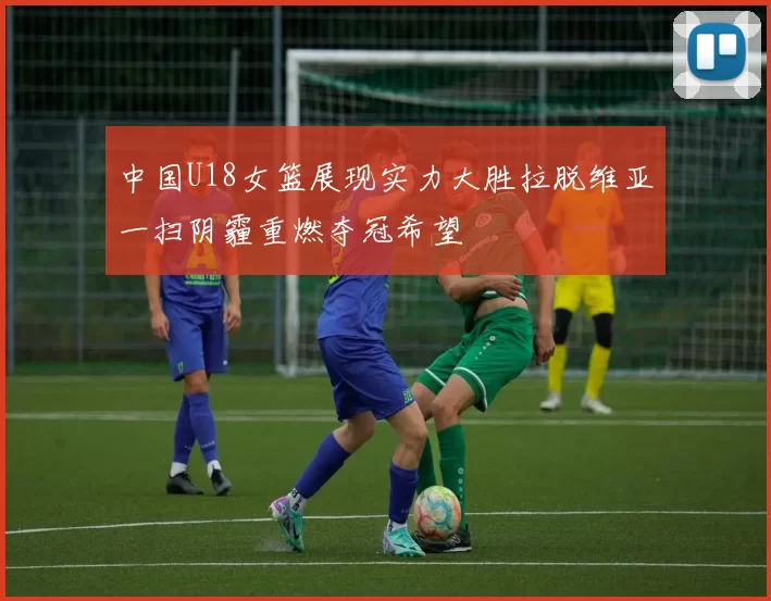 中国U18女篮展现实力大胜拉脱维亚一扫阴霾重燃夺冠希望