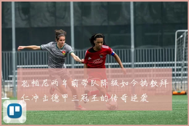 孔帕尼两年前带队降级如今执教拜仁冲击德甲三冠王的传奇逆袭