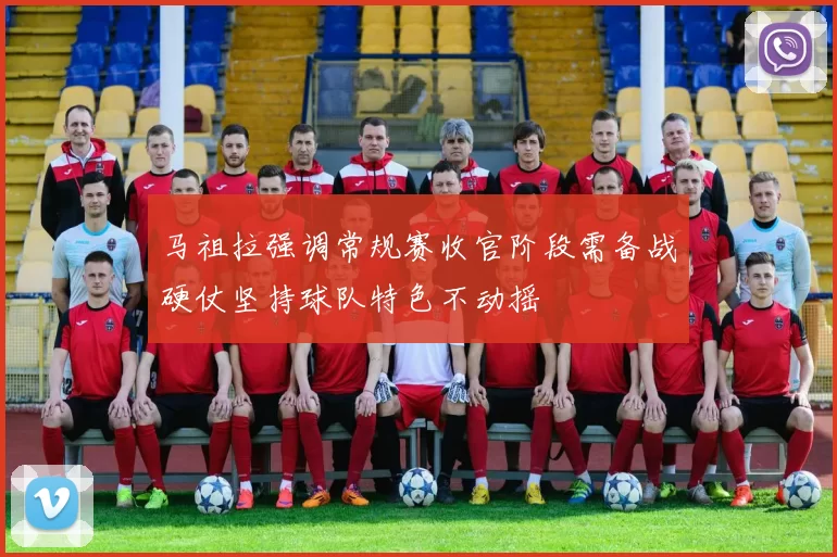 马祖拉强调常规赛收官阶段需备战硬仗坚持球队特色不动摇