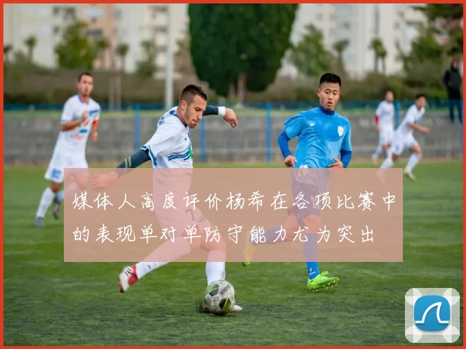 媒体人高度评价杨希在各项比赛中的表现单对单防守能力尤为突出