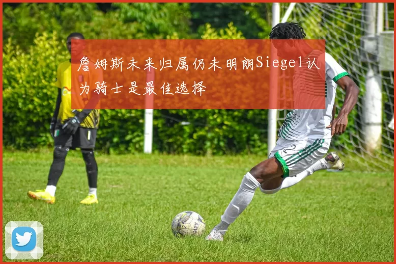 詹姆斯未来归属仍未明朗Siegel认为骑士是最佳选择