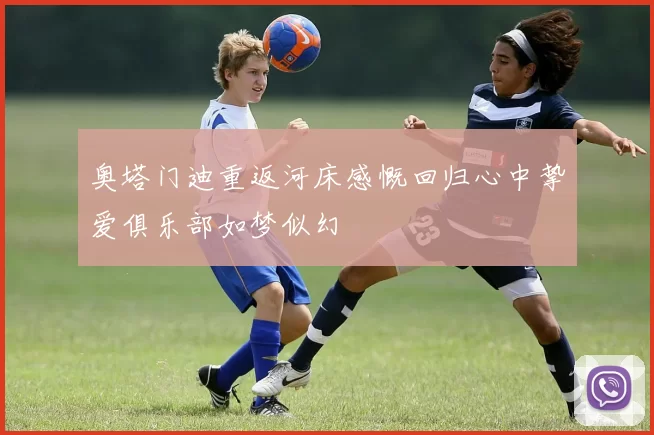 奥塔门迪重返河床感慨回归心中挚爱俱乐部如梦似幻