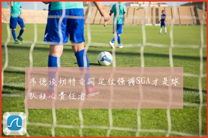 韦德谈切特合同定位强调SGA才是球队核心责任者