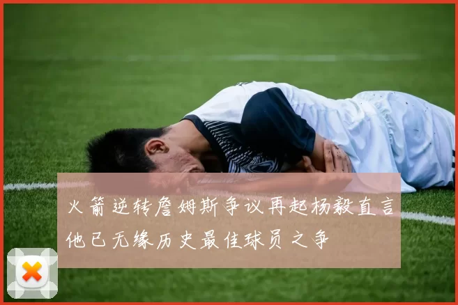 火箭逆转詹姆斯争议再起杨毅直言他已无缘历史最佳球员之争