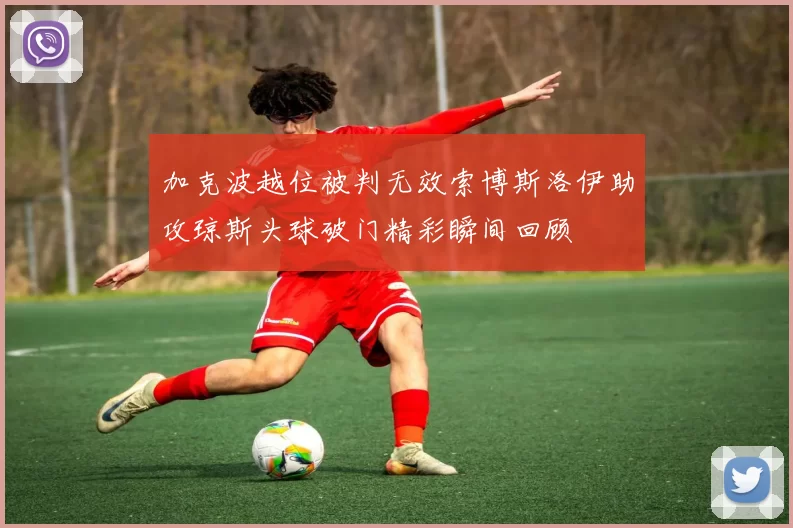 加克波越位被判无效索博斯洛伊助攻琼斯头球破门精彩瞬间回顾
