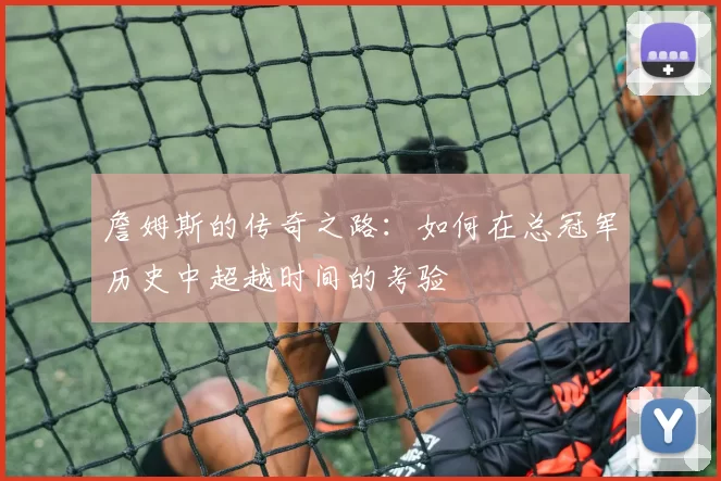 詹姆斯的传奇之路：如何在总冠军历史中超越时间的考验