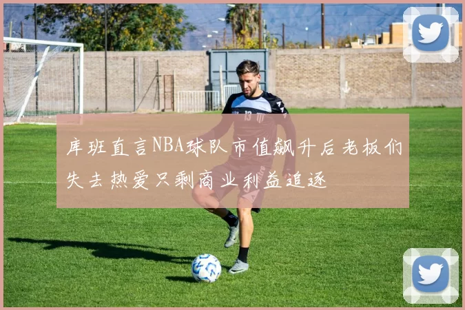 库班直言NBA球队市值飙升后老板们失去热爱只剩商业利益追逐