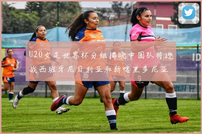 U20女足世界杯分组揭晓中国队将迎战西班牙尼日利亚和新喀里多尼亚