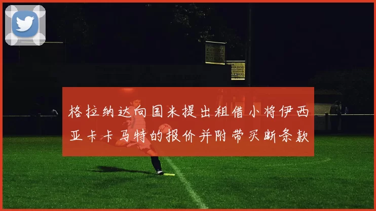 格拉纳达向国米提出租借小将伊西亚卡卡马特的报价并附带买断条款