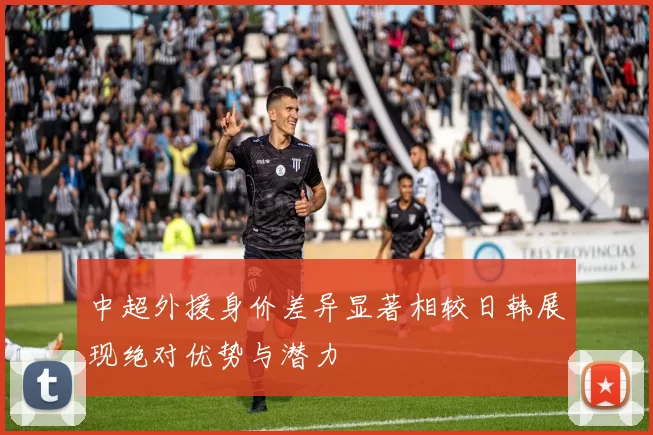 中超外援身价差异显著相较日韩展现绝对优势与潜力