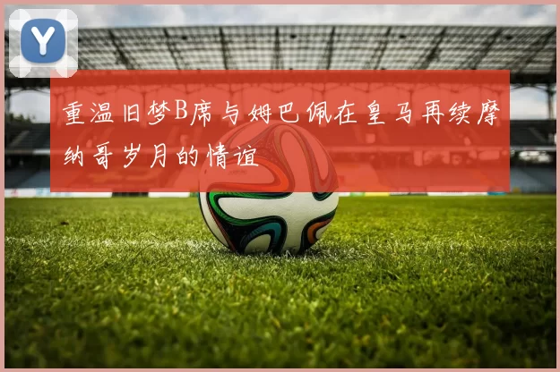 重温旧梦B席与姆巴佩在皇马再续摩纳哥岁月的情谊